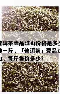 普洱茶壹品江山价格是多少钱一斤，「普洱茶」壹品江山，每斤售价多少？