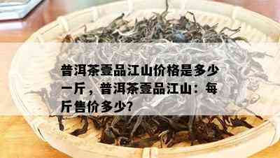 普洱茶壹品江山价格是多少一斤，普洱茶壹品江山：每斤售价多少？