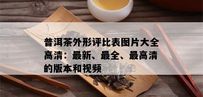 普洱茶外形评比表图片大全高清：最新、最全、更高清的版本和视频