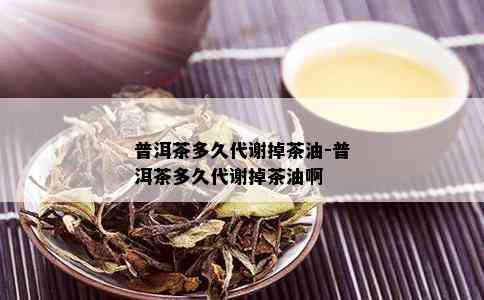 普洱茶多久代谢掉茶油-普洱茶多久代谢掉茶油啊