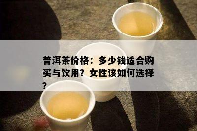 普洱茶价格：多少钱适合购买与饮用？女性该如何选择？