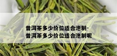 普洱茶多少价位适合泡制-普洱茶多少价位适合泡制呢