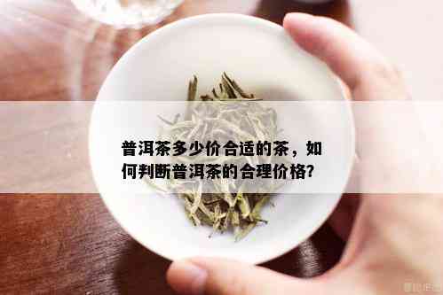 普洱茶多少价合适的茶，如何判断普洱茶的合理价格？