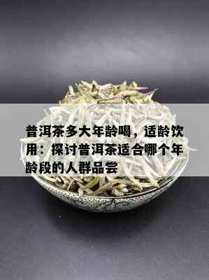 普洱茶多大年龄喝，适龄饮用：探讨普洱茶适合哪个年龄段的人群品尝