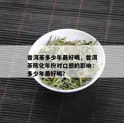 普洱茶多少年更好喝，普洱茶陈化年份对口感的影响：多少年更好喝？