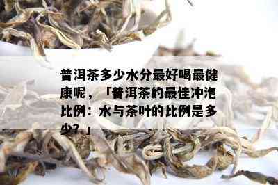 普洱茶多少水分更好喝最健康呢，「普洱茶的更佳冲泡比例：水与茶叶的比例是多少？」