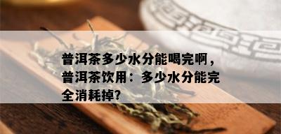 普洱茶多少水分能喝完啊，普洱茶饮用：多少水分能完全消耗掉？