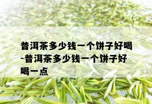 普洱茶多少钱一个饼子好喝-普洱茶多少钱一个饼子好喝一点