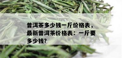 普洱茶多少钱一斤价格表，最新普洱茶价格表：一斤要多少钱？