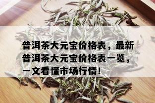 普洱茶大元宝价格表，最新普洱茶大元宝价格表一览，一文看懂市场行情！