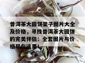 普洱茶大圆饼架子图片大全及价格，寻找普洱茶大圆饼的完美伴侣：全套图片与价格尽在这里！