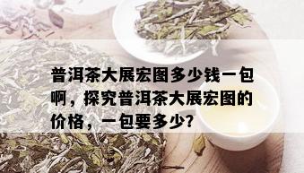 普洱茶大展宏图多少钱一包啊，探究普洱茶大展宏图的价格，一包要多少？