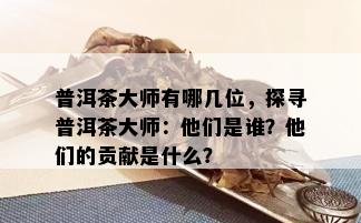 普洱茶大师有哪几位，探寻普洱茶大师：他们是谁？他们的贡献是什么？