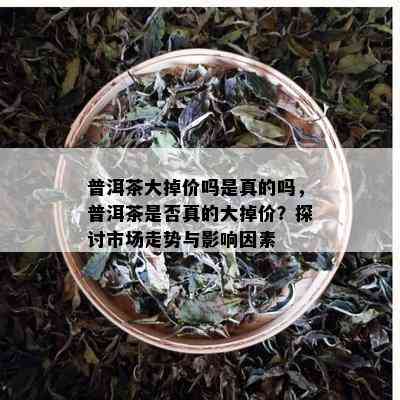 普洱茶大掉价吗是真的吗，普洱茶是否真的大掉价？探讨市场走势与影响因素