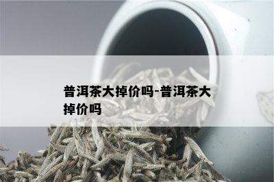 普洱茶大掉价吗-普洱茶大掉价吗