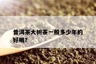 普洱茶大树茶一般多少年的好喝？