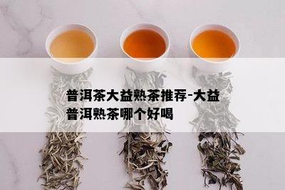 普洱茶大益熟茶推荐-大益普洱熟茶哪个好喝