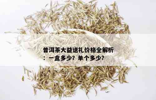 普洱茶大益送礼价格全解析：一盒多少？单个多少？