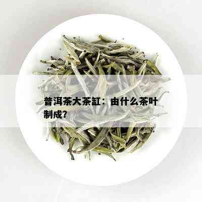 普洱茶大茶缸：由什么茶叶制成？