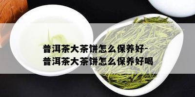 普洱茶大茶饼怎么保养好-普洱茶大茶饼怎么保养好喝