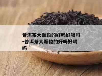 普洱茶大颗粒的好吗好喝吗-普洱茶大颗粒的好吗好喝吗