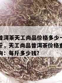 普洱茶天工尚品价格多少一斤，天工尚品普洱茶价格查询：每斤多少钱？