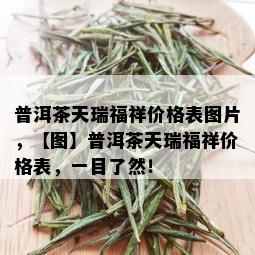 普洱茶天瑞福祥价格表图片，【图】普洱茶天瑞福祥价格表，一目了然！