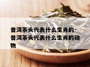 普洱茶头代表什么生肖的-普洱茶头代表什么生肖的动物