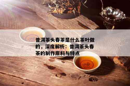 普洱茶头春茶是什么茶叶做的，深度解析：普洱茶头春茶的制作原料与特点