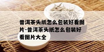 普洱茶头纸怎么包装好看图片-普洱茶头纸怎么包装好看图片大全