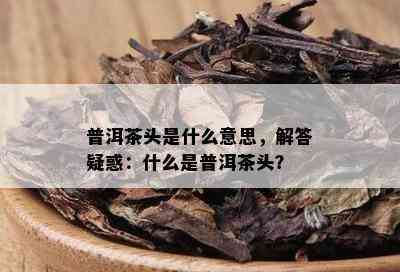 普洱茶头是什么意思，解答疑惑：什么是普洱茶头？