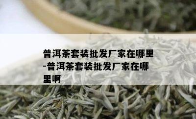 普洱茶套装批发厂家在哪里-普洱茶套装批发厂家在哪里啊