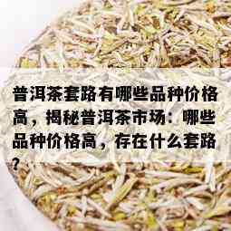 普洱茶套路有哪些品种价格高，揭秘普洱茶市场：哪些品种价格高，存在什么套路？