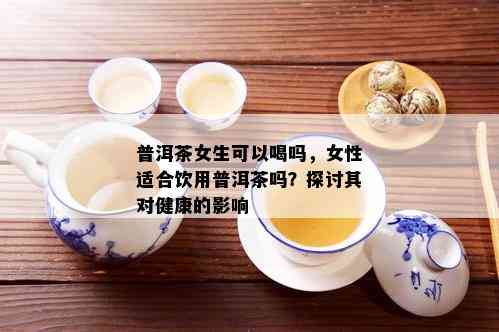 普洱茶女生可以喝吗，女性适合饮用普洱茶吗？探讨其对健康的影响