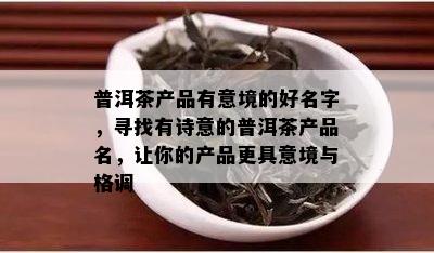 普洱茶产品有意境的好名字，寻找有诗意的普洱茶产品名，让你的产品更具意境与格调