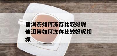 普洱茶如何冻存比较好呢-普洱茶如何冻存比较好呢视频