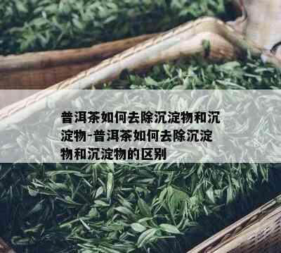 普洱茶如何去除沉淀物和沉淀物-普洱茶如何去除沉淀物和沉淀物的区别