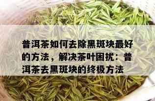 普洱茶如何去除黑斑块更好的方法，解决茶叶困扰：普洱茶去黑斑块的终极方法