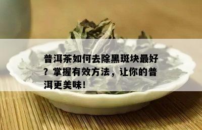 普洱茶如何去除黑斑块更好？掌握有效方法，让你的普洱更美味！