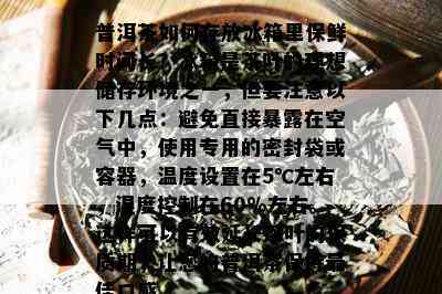 普洱茶如何存放冰箱里保鲜时间长？冰箱是茶叶的理想储存环境之一，但要注意以下几点：避免直接暴露在空气中，使用专用的密封袋或容器，温度设置在5℃左右，湿度控制在60%左右。这样可以有效延长茶叶的保质期，让您的普洱茶保持更佳口感。