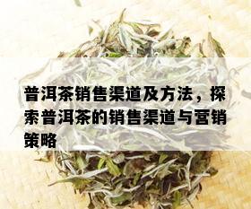 普洱茶销售渠道及方法，探索普洱茶的销售渠道与营销策略