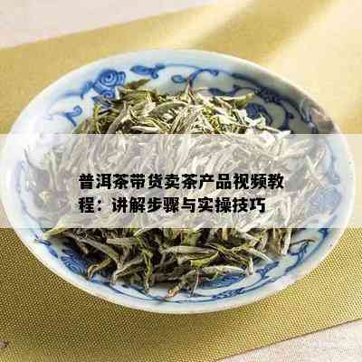 普洱茶带货卖茶产品视频教程：讲解步骤与实操技巧