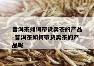 普洱茶如何带货卖茶的产品-普洱茶如何带货卖茶的产品呢