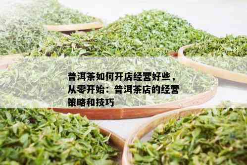 普洱茶如何开店经营好些，从零开始：普洱茶店的经营策略和技巧