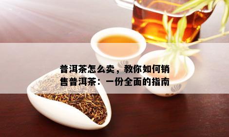 普洱茶怎么卖，教你如何销售普洱茶：一份全面的指南