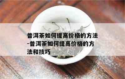 普洱茶如何提高价格的方法-普洱茶如何提高价格的方法和技巧