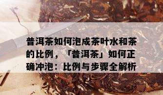 普洱茶如何泡成茶叶水和茶的比例，「普洱茶」如何正确冲泡：比例与步骤全解析