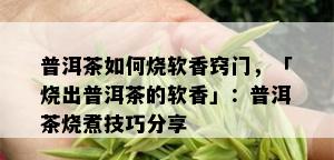 普洱茶如何烧软香窍门，「烧出普洱茶的软香」：普洱茶烧煮技巧分享