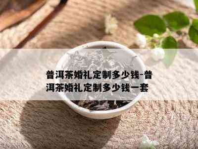 普洱茶婚礼定制多少钱-普洱茶婚礼定制多少钱一套