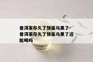 普洱茶存久了饼面乌黑了-普洱茶存久了饼面乌黑了还能喝吗